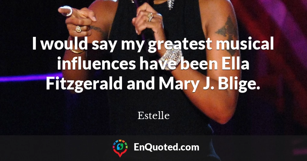 I would say my greatest musical influences have been Ella Fitzgerald and Mary J. Blige.