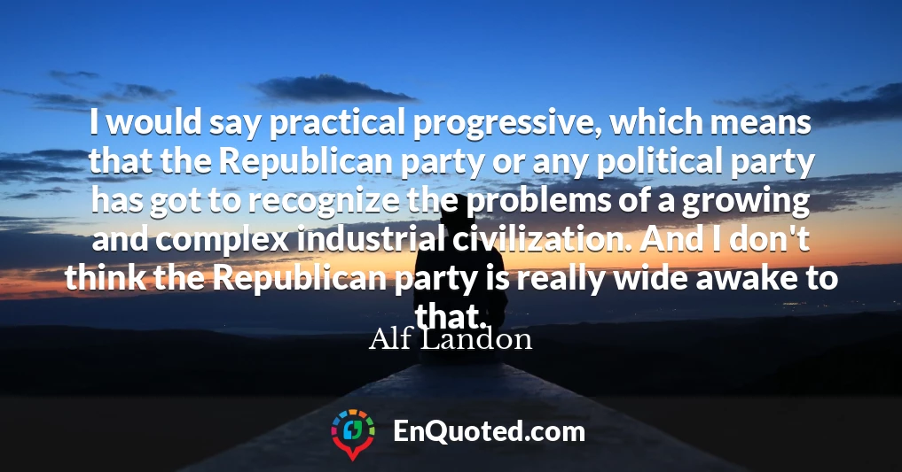 I would say practical progressive, which means that the Republican party or any political party has got to recognize the problems of a growing and complex industrial civilization. And I don't think the Republican party is really wide awake to that.