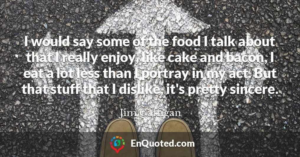 I would say some of the food I talk about that I really enjoy, like cake and bacon, I eat a lot less than I portray in my act. But that stuff that I dislike, it's pretty sincere.
