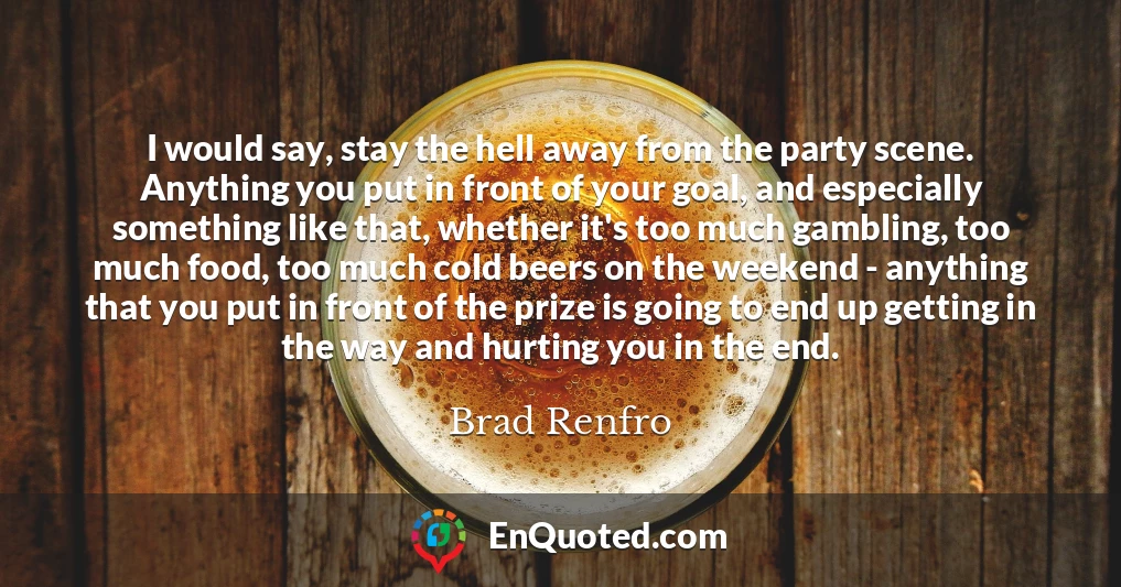 I would say, stay the hell away from the party scene. Anything you put in front of your goal, and especially something like that, whether it's too much gambling, too much food, too much cold beers on the weekend - anything that you put in front of the prize is going to end up getting in the way and hurting you in the end.