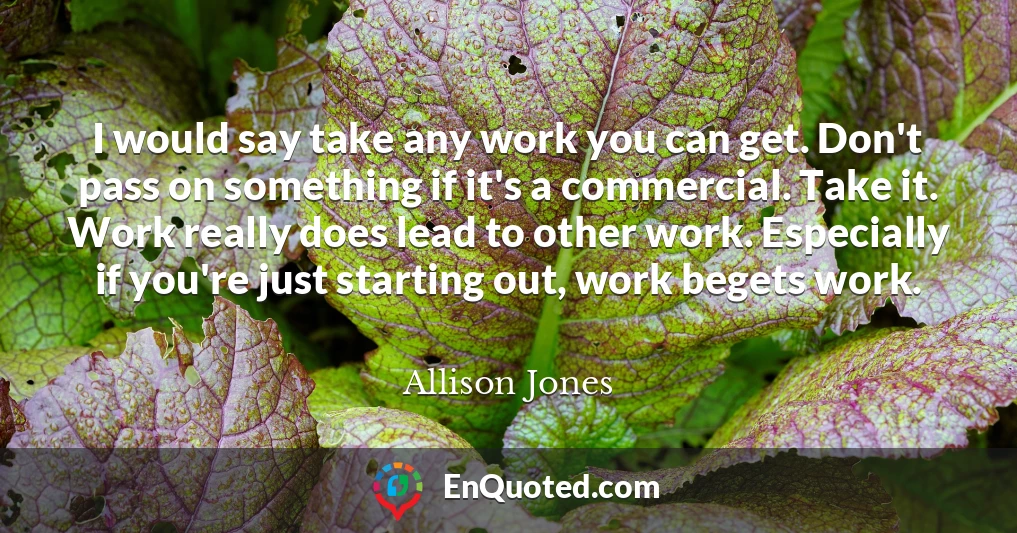 I would say take any work you can get. Don't pass on something if it's a commercial. Take it. Work really does lead to other work. Especially if you're just starting out, work begets work.