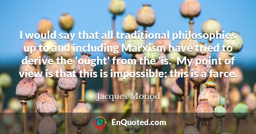 I would say that all traditional philosophies up to and including Marxism have tried to derive the 'ought' from the 'is.' My point of view is that this is impossible; this is a farce.