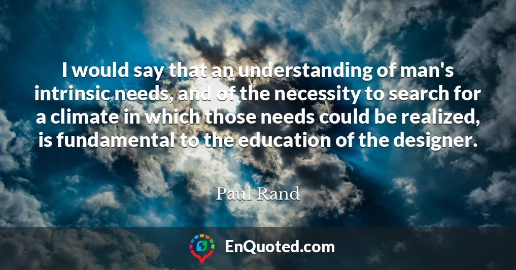 I would say that an understanding of man's intrinsic needs, and of the necessity to search for a climate in which those needs could be realized, is fundamental to the education of the designer.