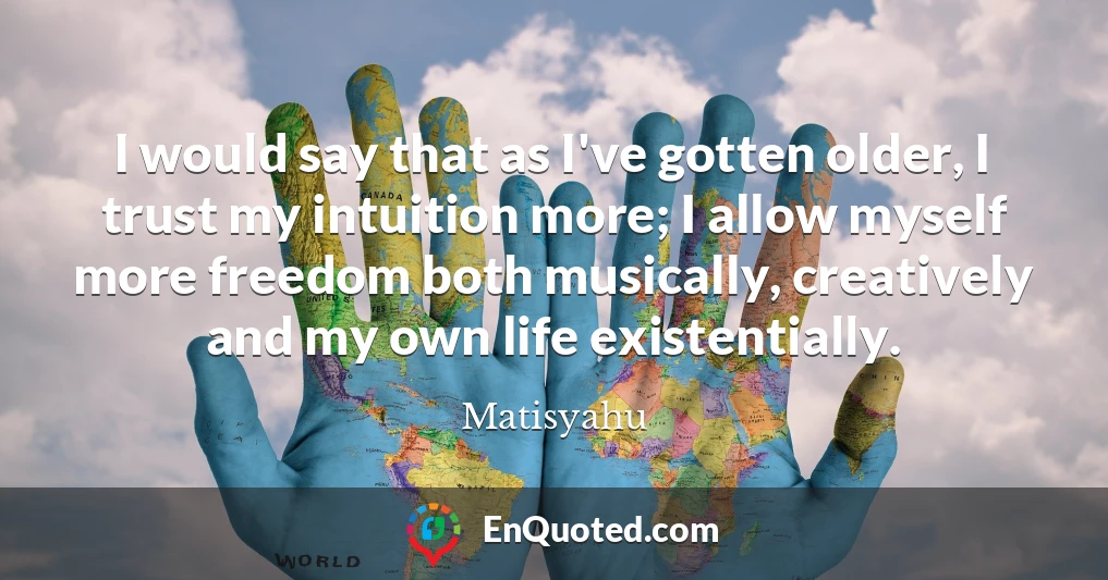 I would say that as I've gotten older, I trust my intuition more; I allow myself more freedom both musically, creatively and my own life existentially.