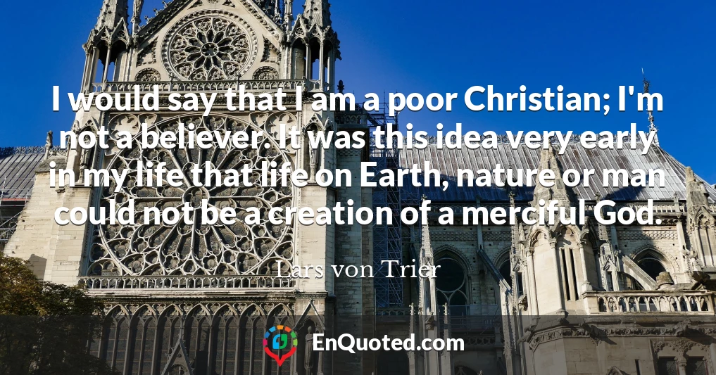 I would say that I am a poor Christian; I'm not a believer. It was this idea very early in my life that life on Earth, nature or man could not be a creation of a merciful God.