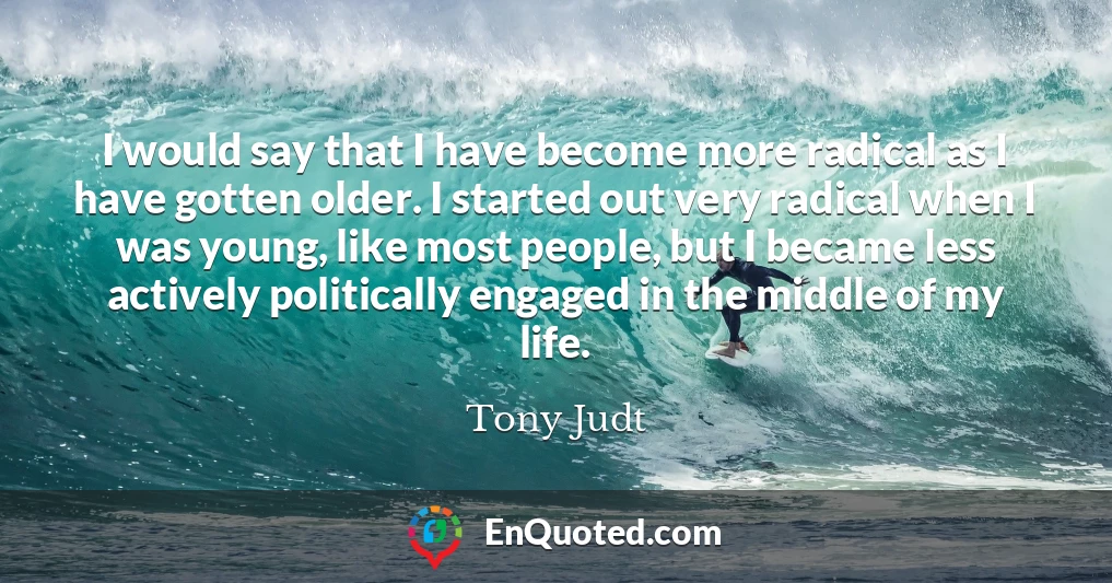 I would say that I have become more radical as I have gotten older. I started out very radical when I was young, like most people, but I became less actively politically engaged in the middle of my life.