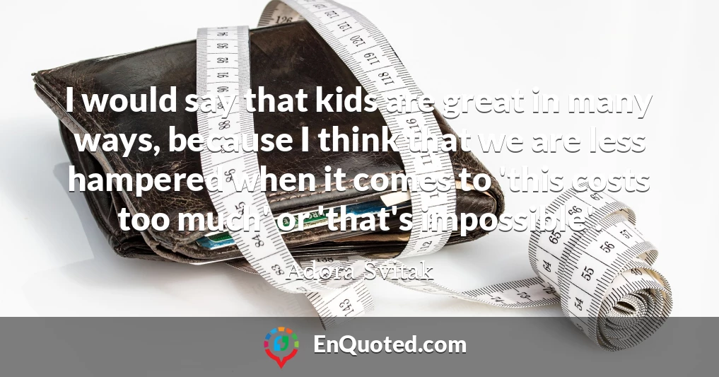 I would say that kids are great in many ways, because I think that we are less hampered when it comes to 'this costs too much' or 'that's impossible'.