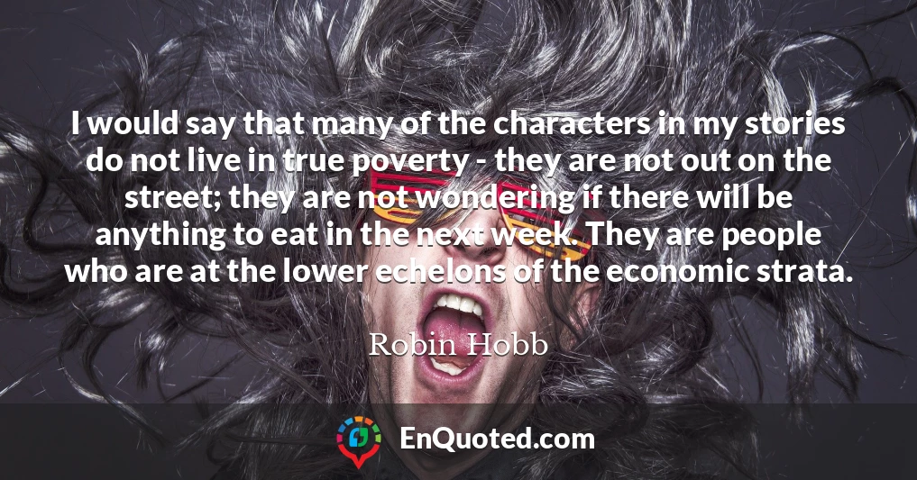 I would say that many of the characters in my stories do not live in true poverty - they are not out on the street; they are not wondering if there will be anything to eat in the next week. They are people who are at the lower echelons of the economic strata.
