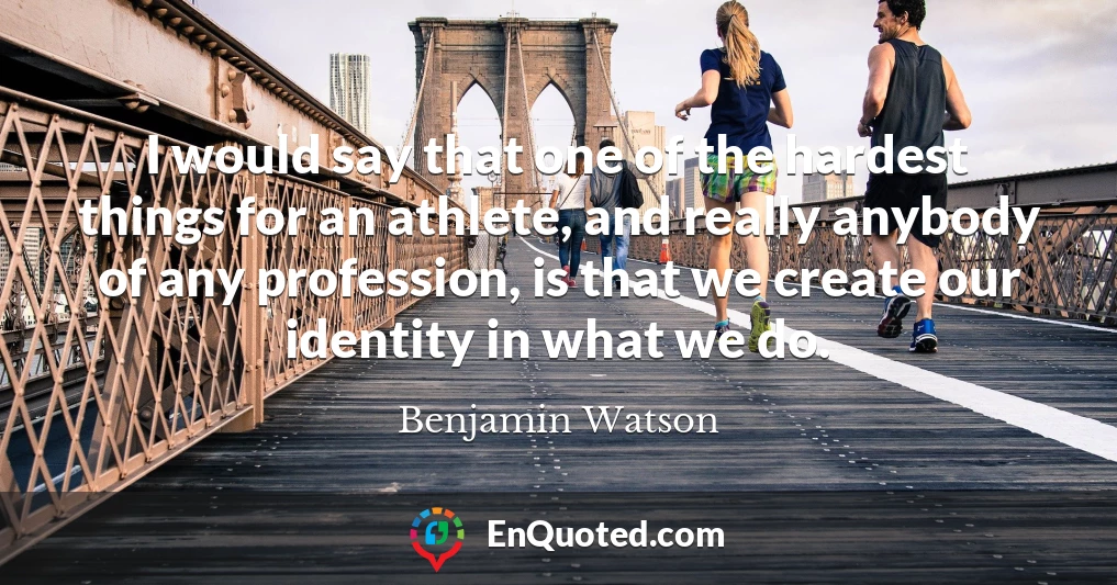 I would say that one of the hardest things for an athlete, and really anybody of any profession, is that we create our identity in what we do.