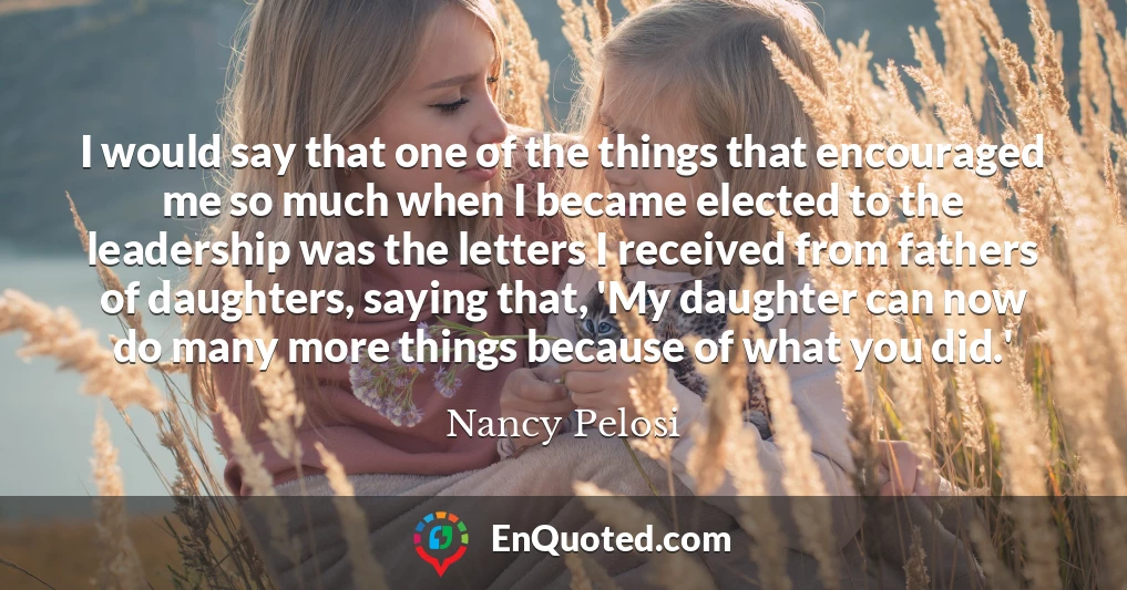 I would say that one of the things that encouraged me so much when I became elected to the leadership was the letters I received from fathers of daughters, saying that, 'My daughter can now do many more things because of what you did.'