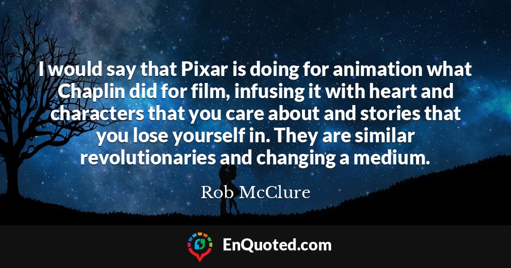 I would say that Pixar is doing for animation what Chaplin did for film, infusing it with heart and characters that you care about and stories that you lose yourself in. They are similar revolutionaries and changing a medium.