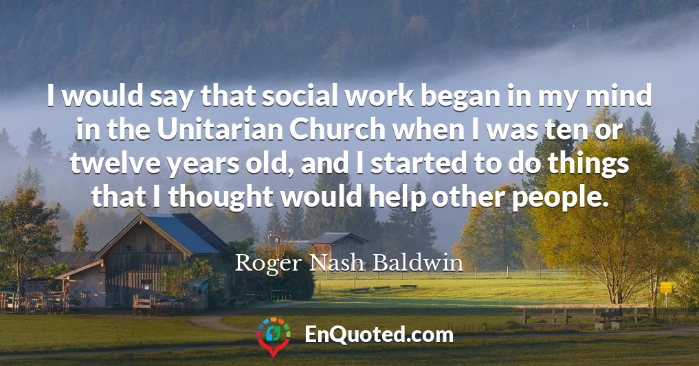 I would say that social work began in my mind in the Unitarian Church when I was ten or twelve years old, and I started to do things that I thought would help other people.