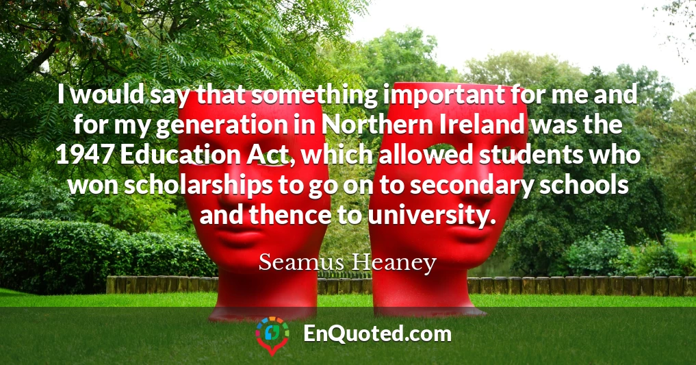 I would say that something important for me and for my generation in Northern Ireland was the 1947 Education Act, which allowed students who won scholarships to go on to secondary schools and thence to university.
