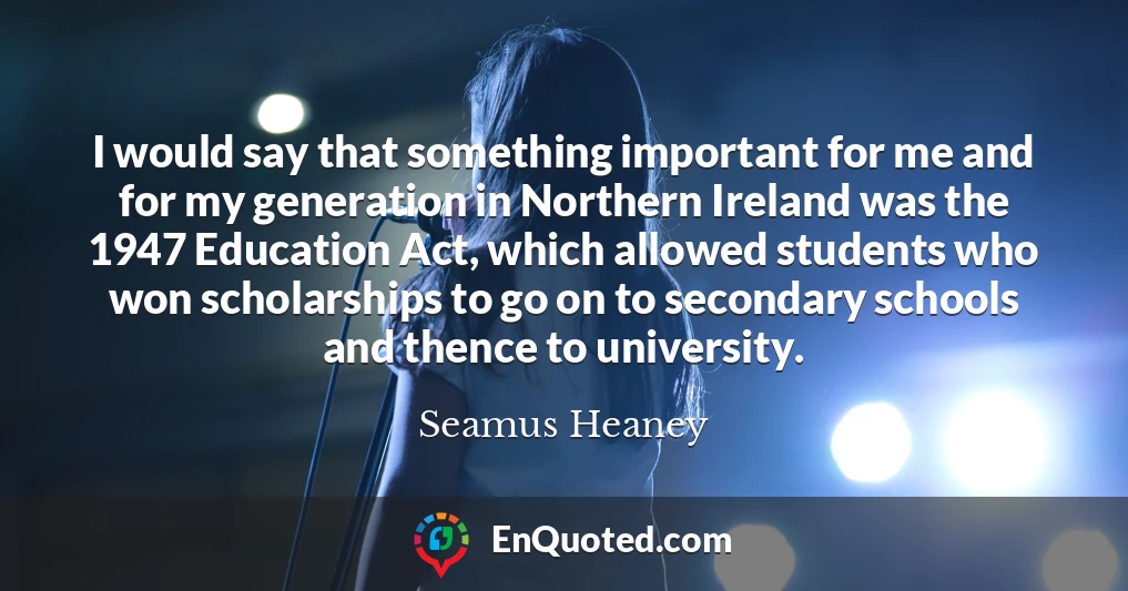 I would say that something important for me and for my generation in Northern Ireland was the 1947 Education Act, which allowed students who won scholarships to go on to secondary schools and thence to university.