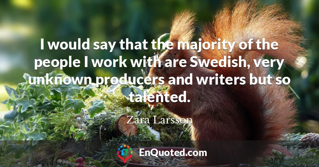 I would say that the majority of the people I work with are Swedish, very unknown producers and writers but so talented.