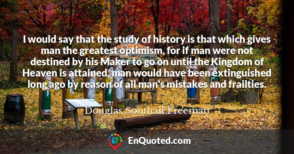 I would say that the study of history is that which gives man the greatest optimism, for if man were not destined by his Maker to go on until the Kingdom of Heaven is attained, man would have been extinguished long ago by reason of all man's mistakes and frailties.