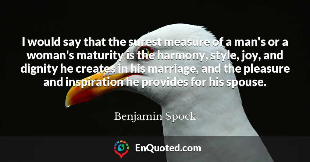 I would say that the surest measure of a man's or a woman's maturity is the harmony, style, joy, and dignity he creates in his marriage, and the pleasure and inspiration he provides for his spouse.