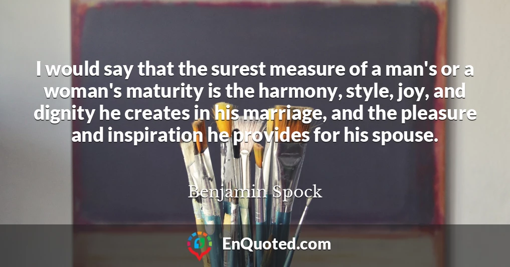 I would say that the surest measure of a man's or a woman's maturity is the harmony, style, joy, and dignity he creates in his marriage, and the pleasure and inspiration he provides for his spouse.