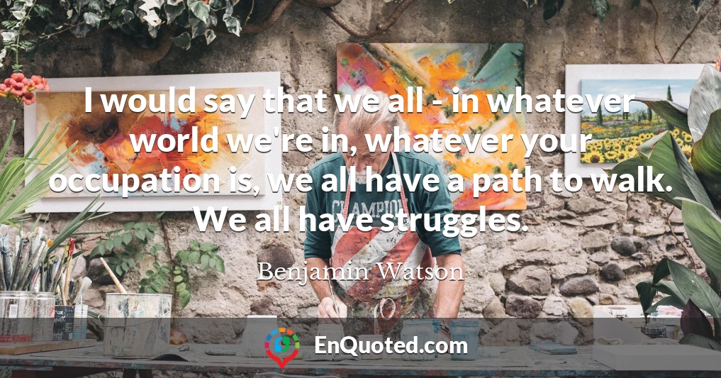 I would say that we all - in whatever world we're in, whatever your occupation is, we all have a path to walk. We all have struggles.