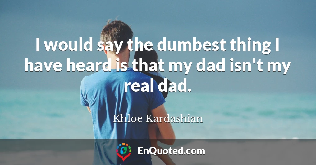 I would say the dumbest thing I have heard is that my dad isn't my real dad.