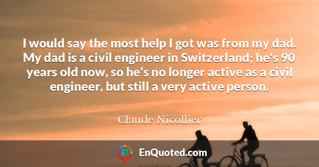 I would say the most help I got was from my dad. My dad is a civil engineer in Switzerland; he's 90 years old now, so he's no longer active as a civil engineer, but still a very active person.