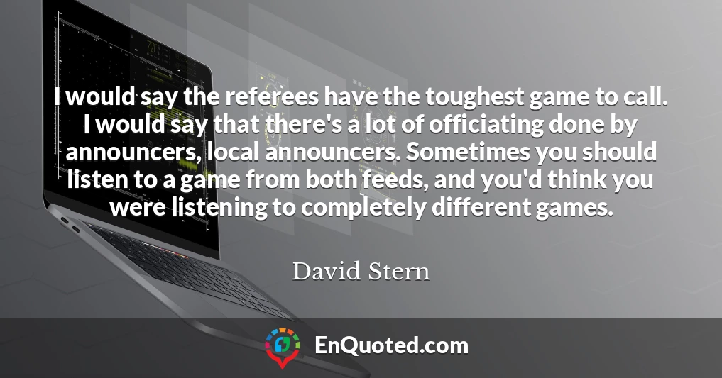 I would say the referees have the toughest game to call. I would say that there's a lot of officiating done by announcers, local announcers. Sometimes you should listen to a game from both feeds, and you'd think you were listening to completely different games.