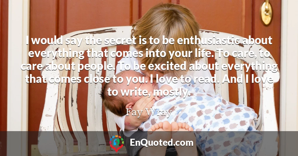 I would say the secret is to be enthusiastic about everything that comes into your life. To care, to care about people. To be excited about everything that comes close to you. I love to read. And I love to write, mostly.