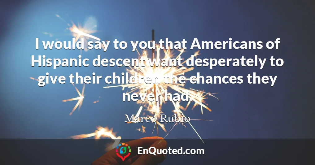 I would say to you that Americans of Hispanic descent want desperately to give their children the chances they never had.