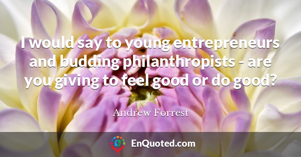I would say to young entrepreneurs and budding philanthropists - are you giving to feel good or do good?