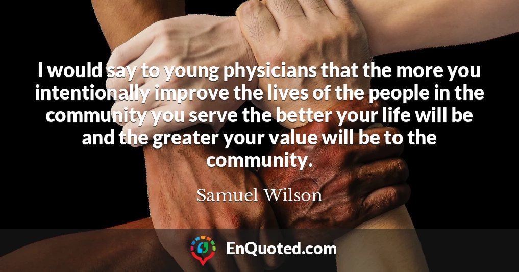 I would say to young physicians that the more you intentionally improve the lives of the people in the community you serve the better your life will be and the greater your value will be to the community.