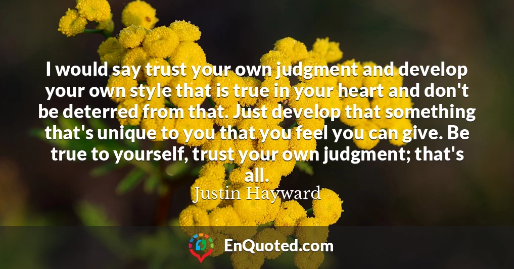 I would say trust your own judgment and develop your own style that is true in your heart and don't be deterred from that. Just develop that something that's unique to you that you feel you can give. Be true to yourself, trust your own judgment; that's all.