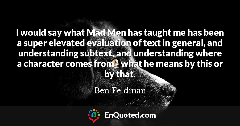 I would say what Mad Men has taught me has been a super elevated evaluation of text in general, and understanding subtext, and understanding where a character comes from - what he means by this or by that.
