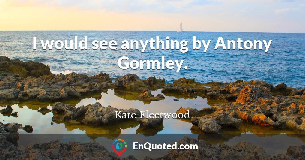 I would see anything by Antony Gormley.