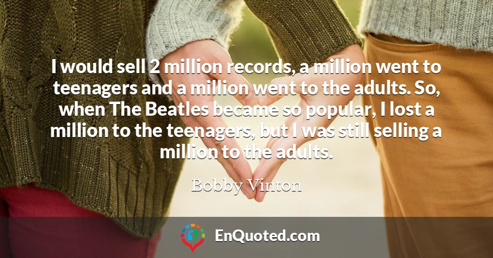 I would sell 2 million records, a million went to teenagers and a million went to the adults. So, when The Beatles became so popular, I lost a million to the teenagers, but I was still selling a million to the adults.