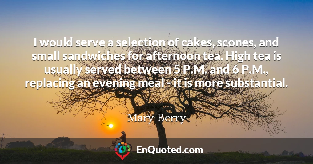 I would serve a selection of cakes, scones, and small sandwiches for afternoon tea. High tea is usually served between 5 P.M. and 6 P.M., replacing an evening meal - it is more substantial.