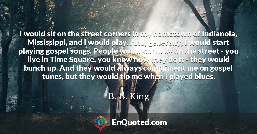 I would sit on the street corners in my hometown of Indianola, Mississippi, and I would play. And, generally, I would start playing gospel songs. People would come by on the street - you live in Time Square, you know how they do it - they would bunch up. And they would always compliment me on gospel tunes, but they would tip me when I played blues.