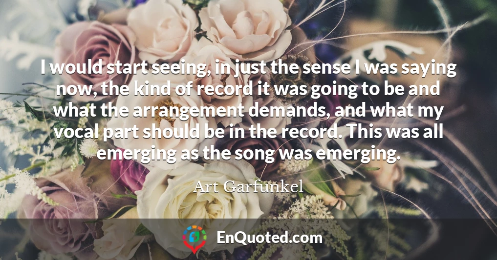 I would start seeing, in just the sense I was saying now, the kind of record it was going to be and what the arrangement demands, and what my vocal part should be in the record. This was all emerging as the song was emerging.