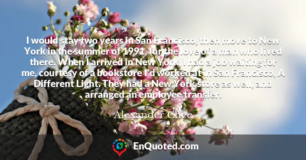 I would stay two years in San Francisco, then move to New York in the summer of 1991, for the love of a man who lived there. When I arrived in New York, I had a job waiting for me, courtesy of a bookstore I'd worked at in San Francisco, A Different Light. They had a New York store as well, and arranged an employee transfer.