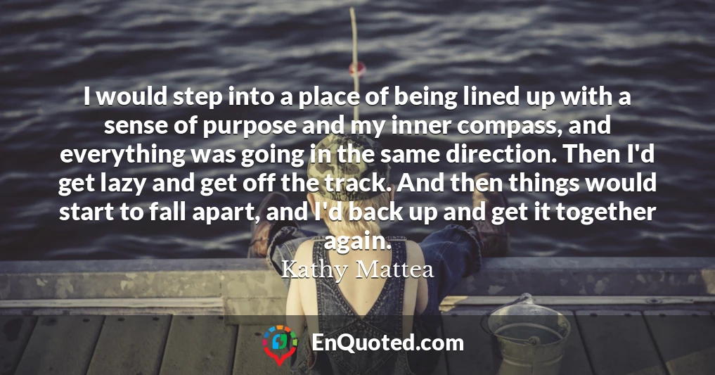 I would step into a place of being lined up with a sense of purpose and my inner compass, and everything was going in the same direction. Then I'd get lazy and get off the track. And then things would start to fall apart, and I'd back up and get it together again.