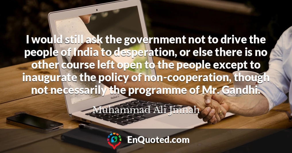 I would still ask the government not to drive the people of India to desperation, or else there is no other course left open to the people except to inaugurate the policy of non-cooperation, though not necessarily the programme of Mr. Gandhi.