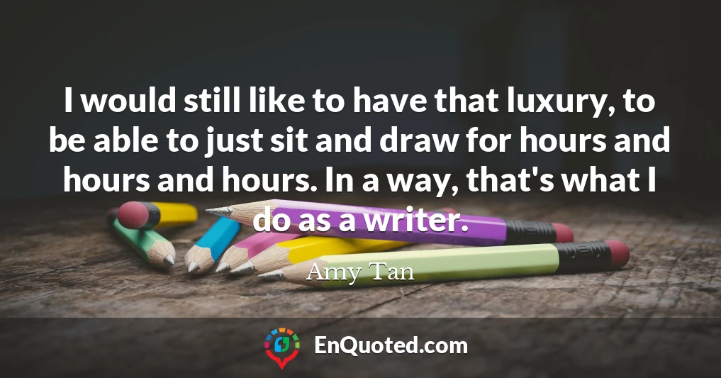 I would still like to have that luxury, to be able to just sit and draw for hours and hours and hours. In a way, that's what I do as a writer.