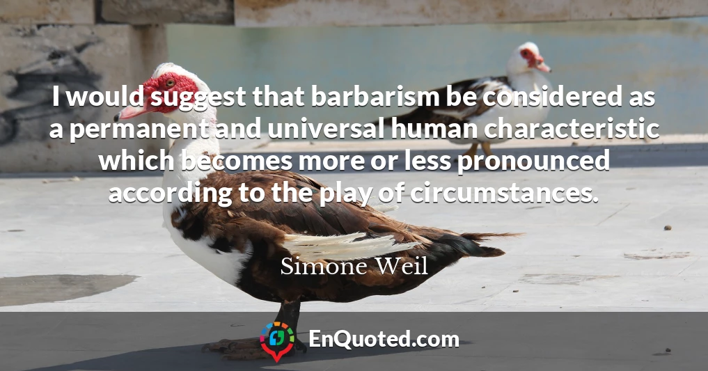 I would suggest that barbarism be considered as a permanent and universal human characteristic which becomes more or less pronounced according to the play of circumstances.