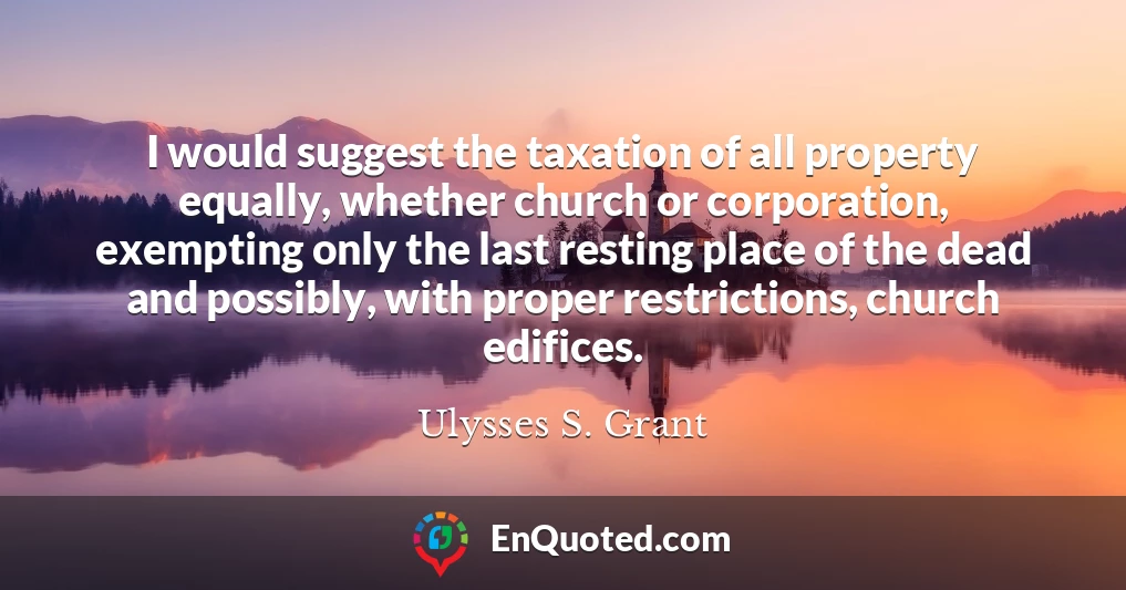 I would suggest the taxation of all property equally, whether church or corporation, exempting only the last resting place of the dead and possibly, with proper restrictions, church edifices.