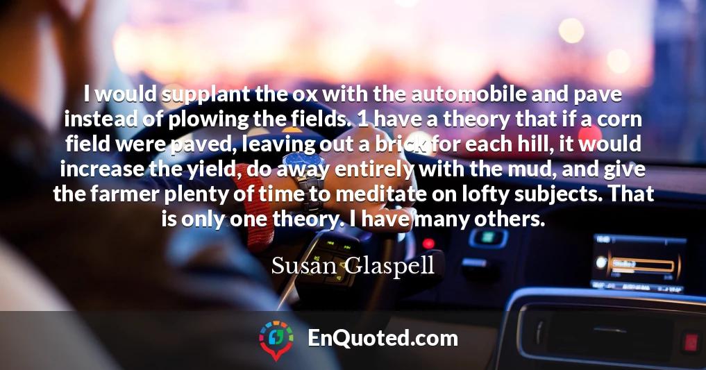 I would supplant the ox with the automobile and pave instead of plowing the fields. 1 have a theory that if a corn field were paved, leaving out a brick for each hill, it would increase the yield, do away entirely with the mud, and give the farmer plenty of time to meditate on lofty subjects. That is only one theory. I have many others.