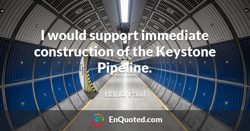 I would support immediate construction of the Keystone Pipeline.