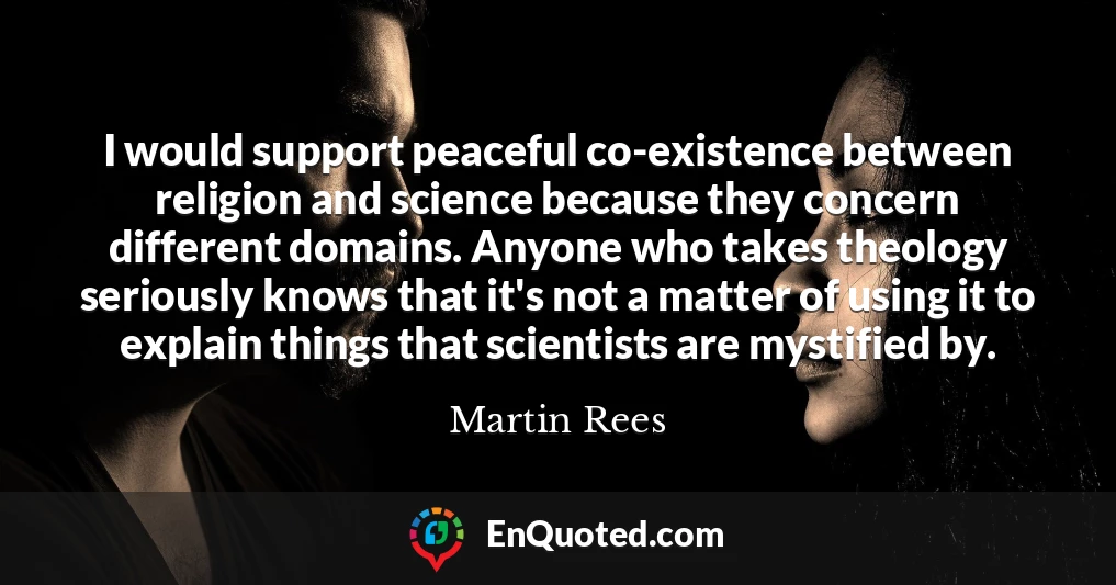 I would support peaceful co-existence between religion and science because they concern different domains. Anyone who takes theology seriously knows that it's not a matter of using it to explain things that scientists are mystified by.