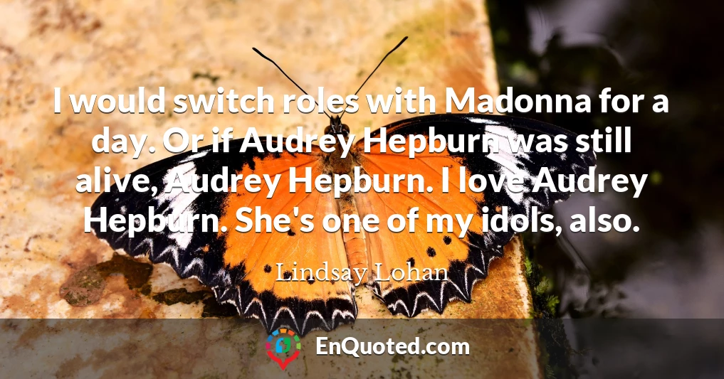 I would switch roles with Madonna for a day. Or if Audrey Hepburn was still alive, Audrey Hepburn. I love Audrey Hepburn. She's one of my idols, also.