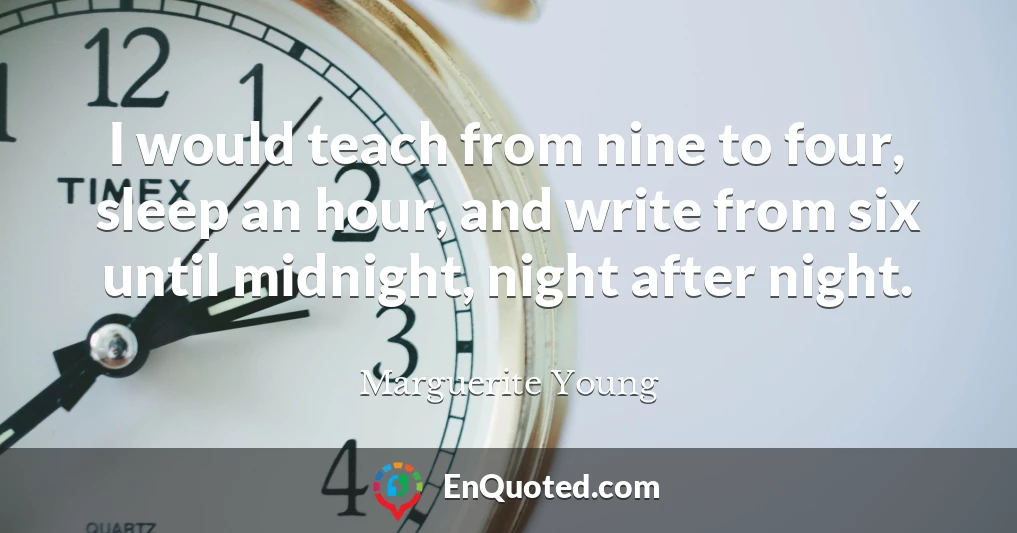 I would teach from nine to four, sleep an hour, and write from six until midnight, night after night.