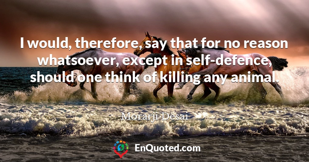 I would, therefore, say that for no reason whatsoever, except in self-defence, should one think of killing any animal.