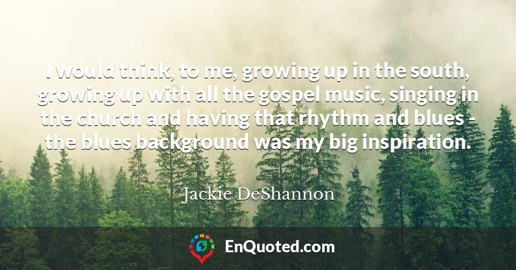 I would think, to me, growing up in the south, growing up with all the gospel music, singing in the church and having that rhythm and blues - the blues background was my big inspiration.